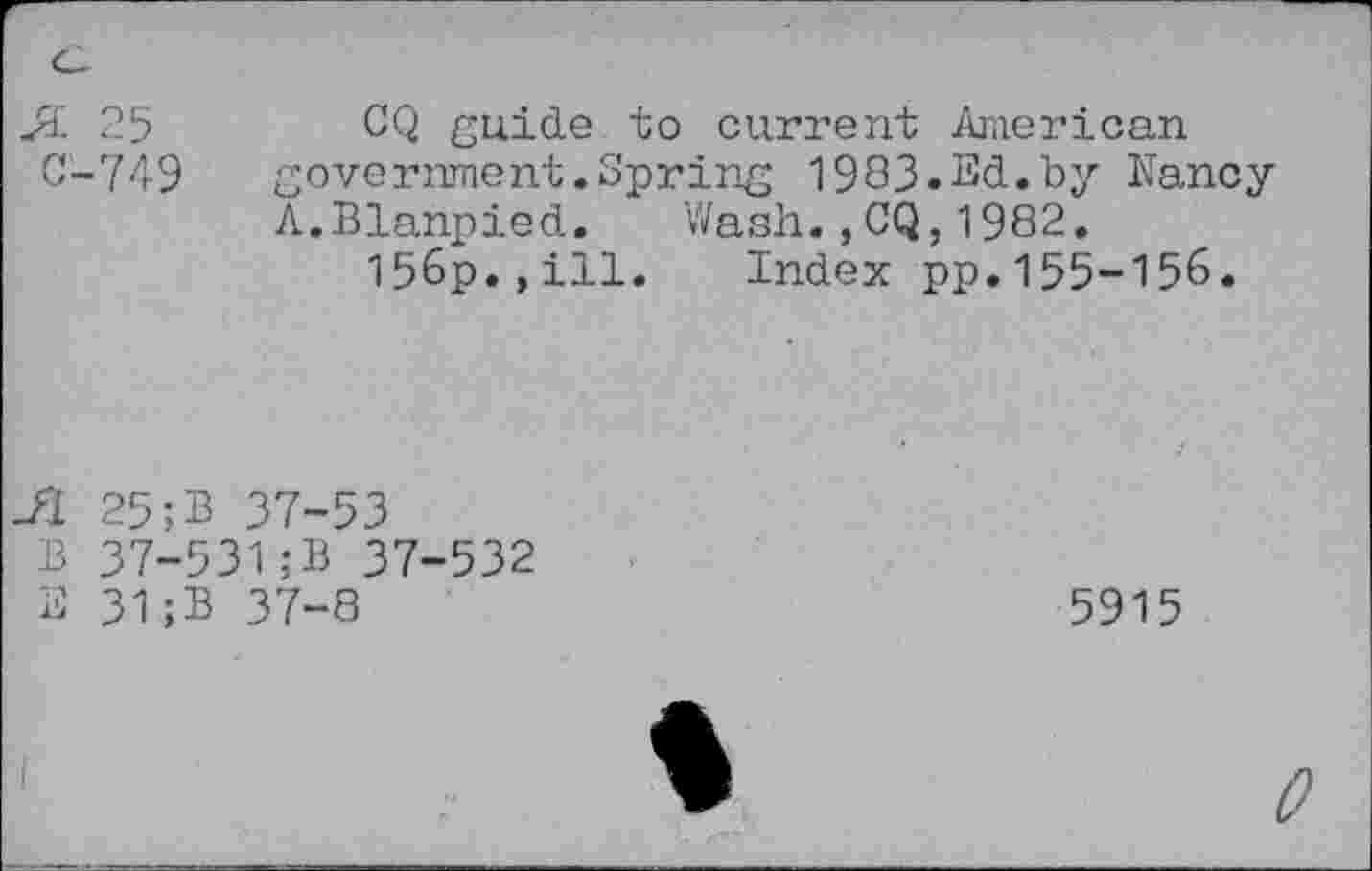 ﻿С-749
CQ ßuide to current American government.Spring 1983.Ed.by Nancy A.Blanpied. Wash.,CQ,1982.
156p.,ill. Index pp.155-156.
Л 25;В 37-53
В 37-531;В 37-532
E 31;B 37-8
5915
О